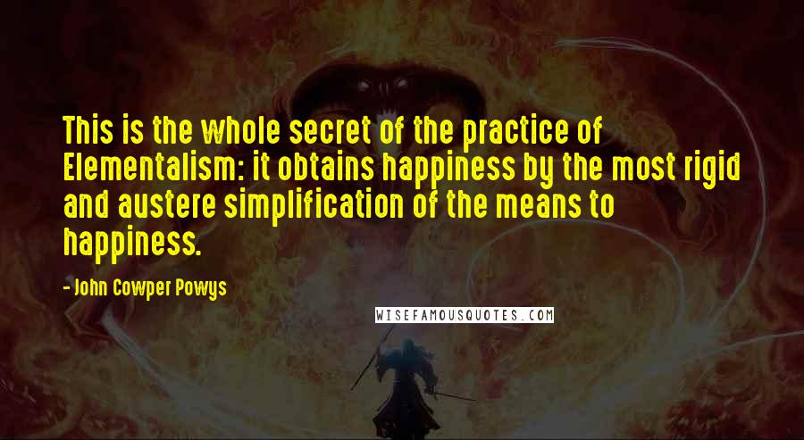 John Cowper Powys Quotes: This is the whole secret of the practice of Elementalism: it obtains happiness by the most rigid and austere simplification of the means to happiness.