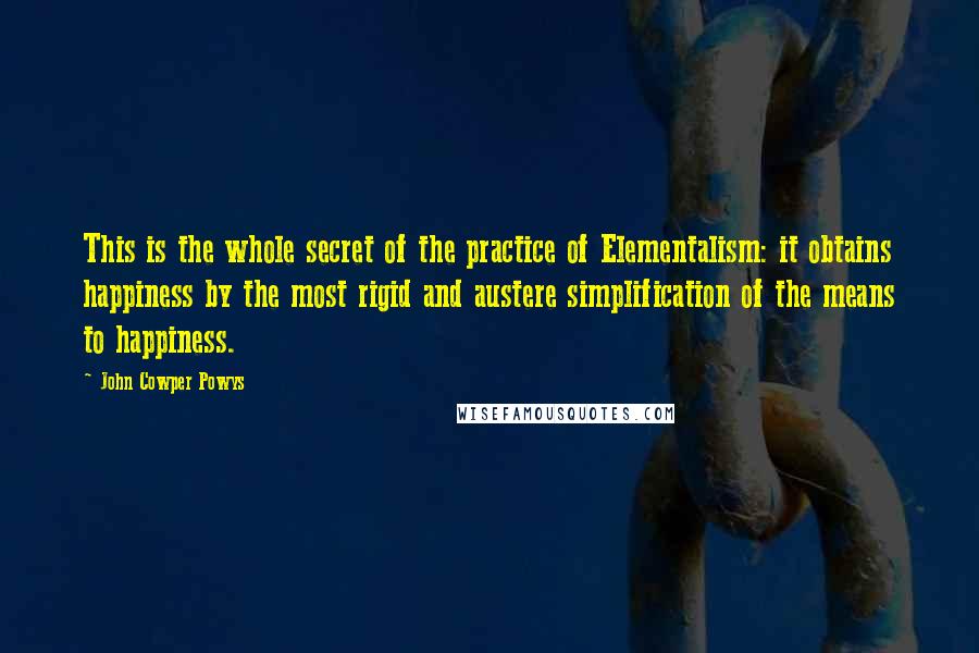 John Cowper Powys Quotes: This is the whole secret of the practice of Elementalism: it obtains happiness by the most rigid and austere simplification of the means to happiness.