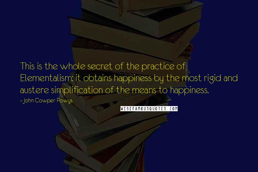 John Cowper Powys Quotes: This is the whole secret of the practice of Elementalism: it obtains happiness by the most rigid and austere simplification of the means to happiness.