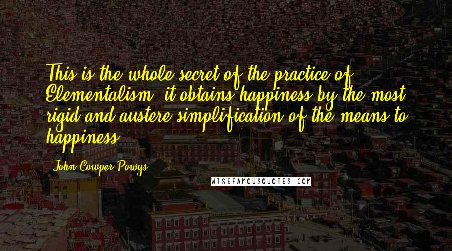 John Cowper Powys Quotes: This is the whole secret of the practice of Elementalism: it obtains happiness by the most rigid and austere simplification of the means to happiness.