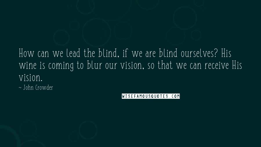 John Crowder Quotes: How can we lead the blind, if we are blind ourselves? His wine is coming to blur our vision, so that we can receive His vision.