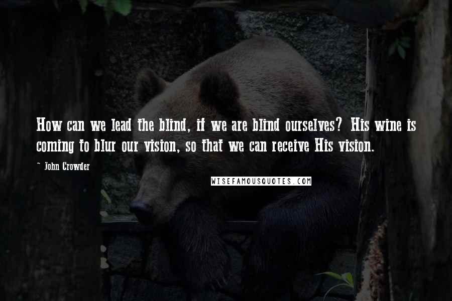 John Crowder Quotes: How can we lead the blind, if we are blind ourselves? His wine is coming to blur our vision, so that we can receive His vision.