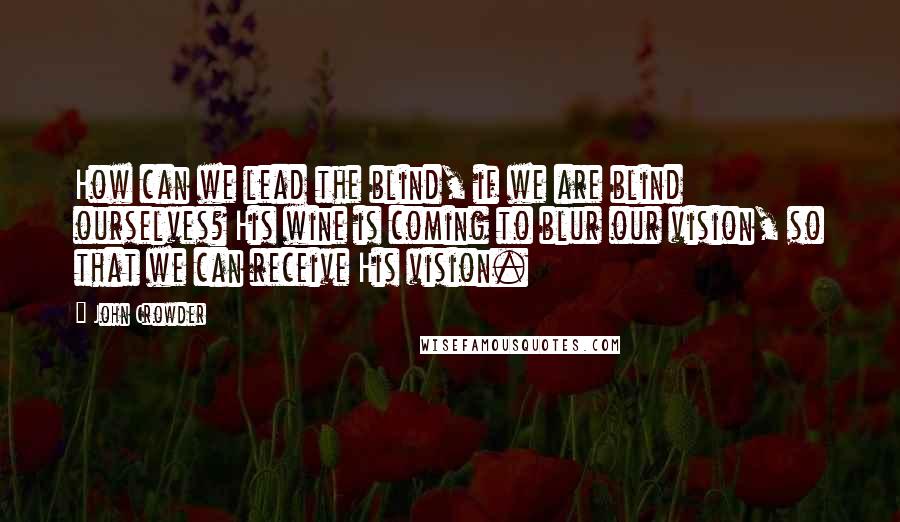 John Crowder Quotes: How can we lead the blind, if we are blind ourselves? His wine is coming to blur our vision, so that we can receive His vision.
