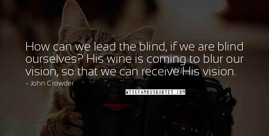 John Crowder Quotes: How can we lead the blind, if we are blind ourselves? His wine is coming to blur our vision, so that we can receive His vision.
