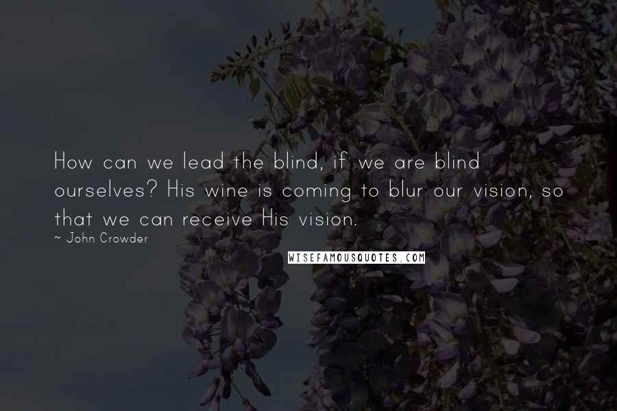 John Crowder Quotes: How can we lead the blind, if we are blind ourselves? His wine is coming to blur our vision, so that we can receive His vision.