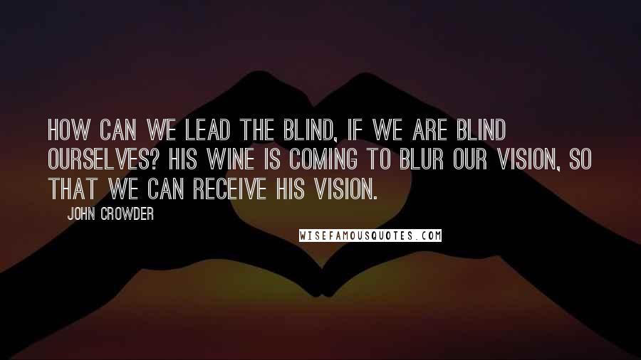 John Crowder Quotes: How can we lead the blind, if we are blind ourselves? His wine is coming to blur our vision, so that we can receive His vision.