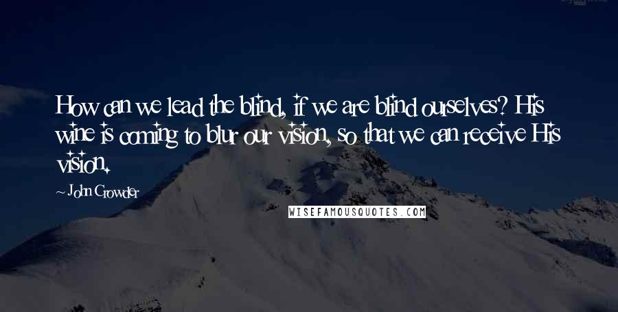 John Crowder Quotes: How can we lead the blind, if we are blind ourselves? His wine is coming to blur our vision, so that we can receive His vision.