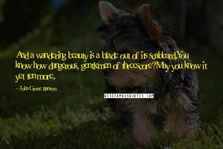John Crowe Ransom Quotes: And a wandering beauty is a blade out of its scabbard.You know how dangerous, gentlemen of threescore?May you know it yet ten more.