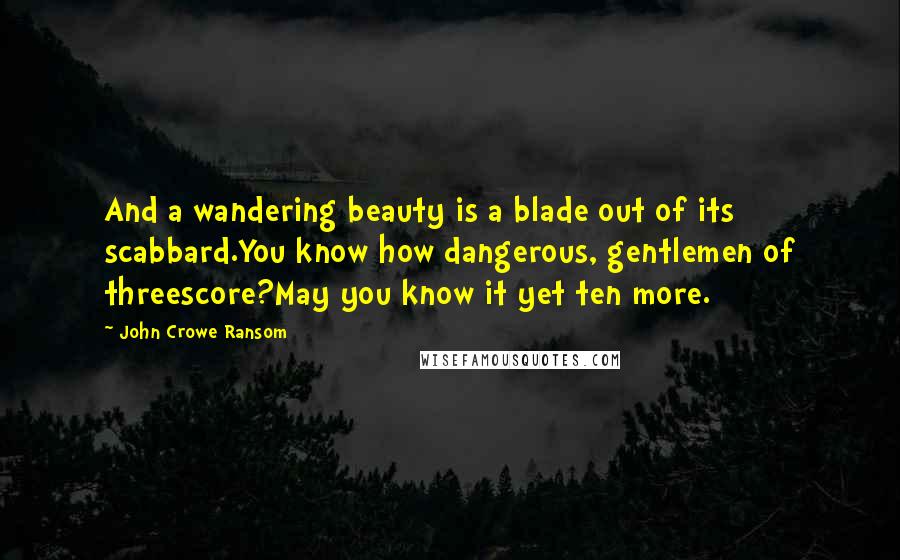 John Crowe Ransom Quotes: And a wandering beauty is a blade out of its scabbard.You know how dangerous, gentlemen of threescore?May you know it yet ten more.