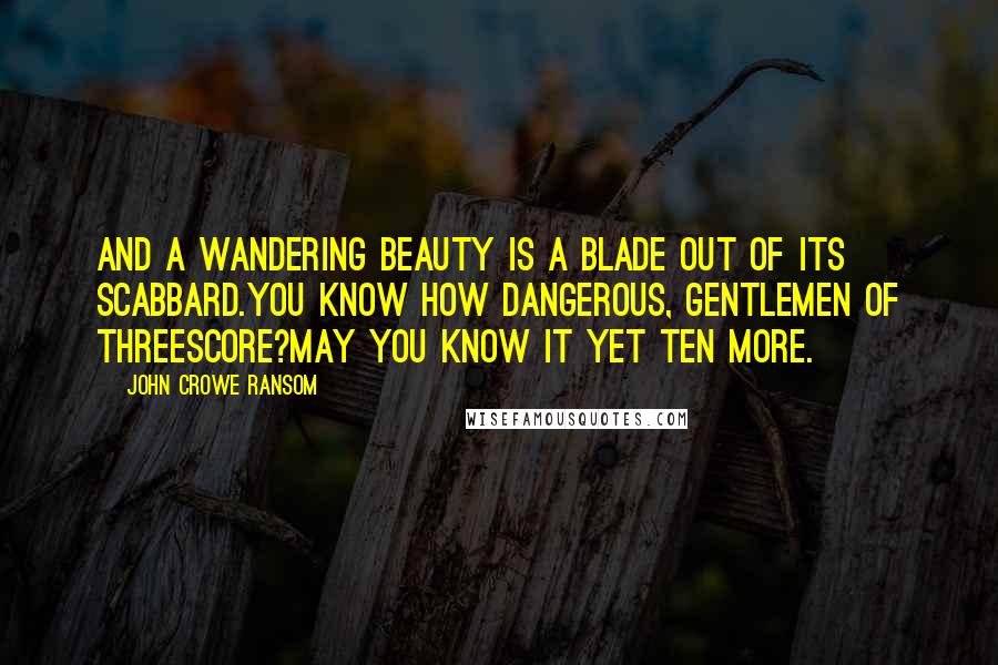 John Crowe Ransom Quotes: And a wandering beauty is a blade out of its scabbard.You know how dangerous, gentlemen of threescore?May you know it yet ten more.