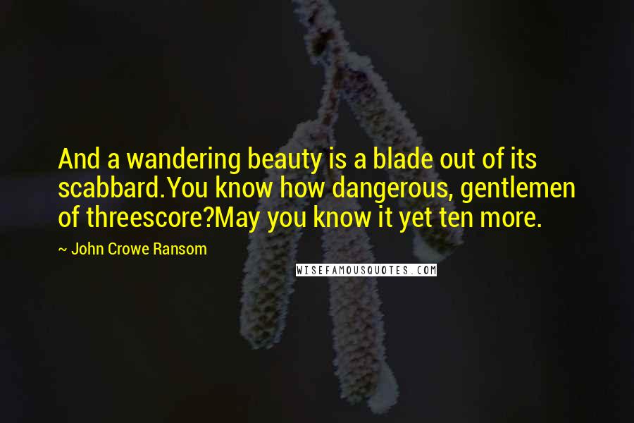 John Crowe Ransom Quotes: And a wandering beauty is a blade out of its scabbard.You know how dangerous, gentlemen of threescore?May you know it yet ten more.