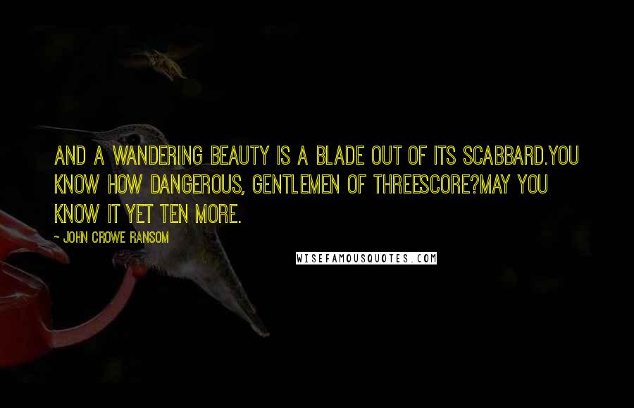 John Crowe Ransom Quotes: And a wandering beauty is a blade out of its scabbard.You know how dangerous, gentlemen of threescore?May you know it yet ten more.