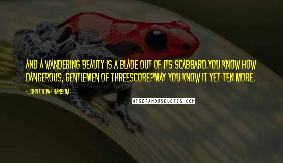 John Crowe Ransom Quotes: And a wandering beauty is a blade out of its scabbard.You know how dangerous, gentlemen of threescore?May you know it yet ten more.