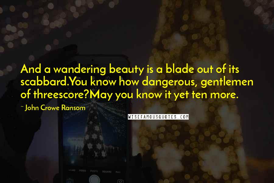 John Crowe Ransom Quotes: And a wandering beauty is a blade out of its scabbard.You know how dangerous, gentlemen of threescore?May you know it yet ten more.