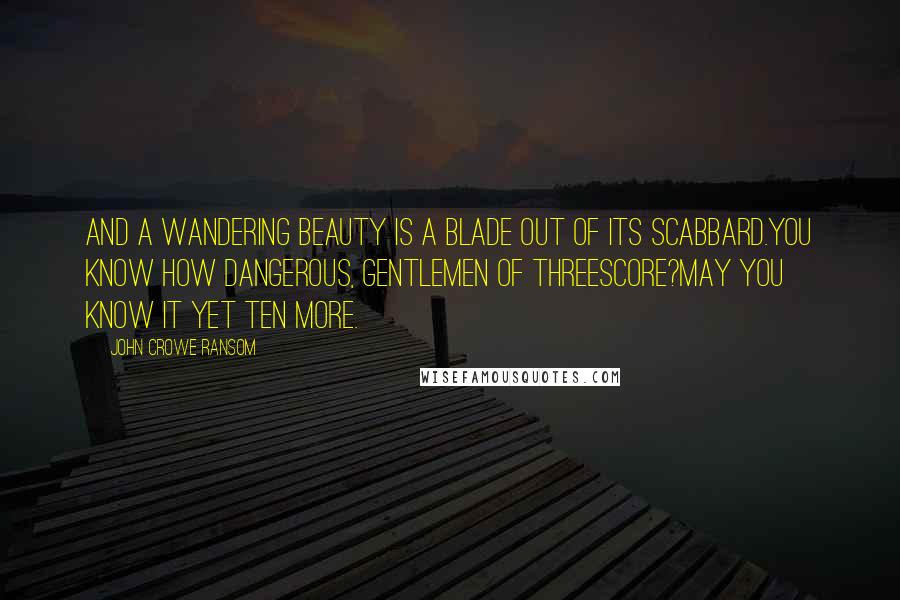 John Crowe Ransom Quotes: And a wandering beauty is a blade out of its scabbard.You know how dangerous, gentlemen of threescore?May you know it yet ten more.