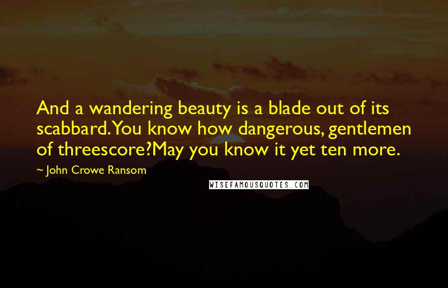 John Crowe Ransom Quotes: And a wandering beauty is a blade out of its scabbard.You know how dangerous, gentlemen of threescore?May you know it yet ten more.