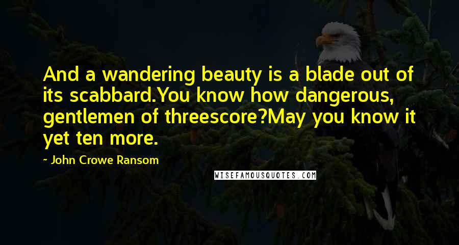 John Crowe Ransom Quotes: And a wandering beauty is a blade out of its scabbard.You know how dangerous, gentlemen of threescore?May you know it yet ten more.