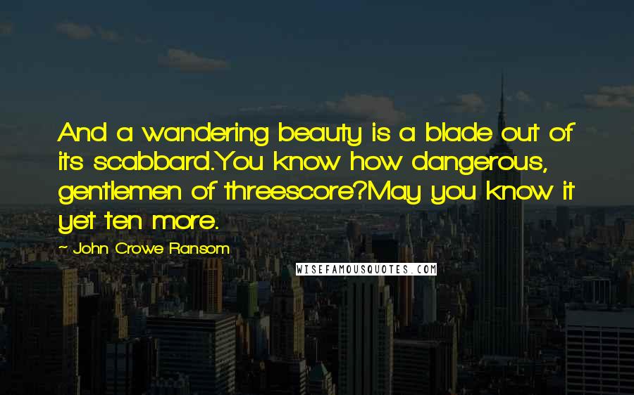 John Crowe Ransom Quotes: And a wandering beauty is a blade out of its scabbard.You know how dangerous, gentlemen of threescore?May you know it yet ten more.