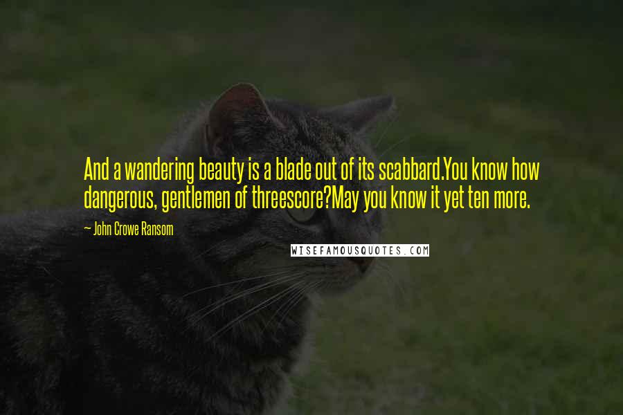 John Crowe Ransom Quotes: And a wandering beauty is a blade out of its scabbard.You know how dangerous, gentlemen of threescore?May you know it yet ten more.