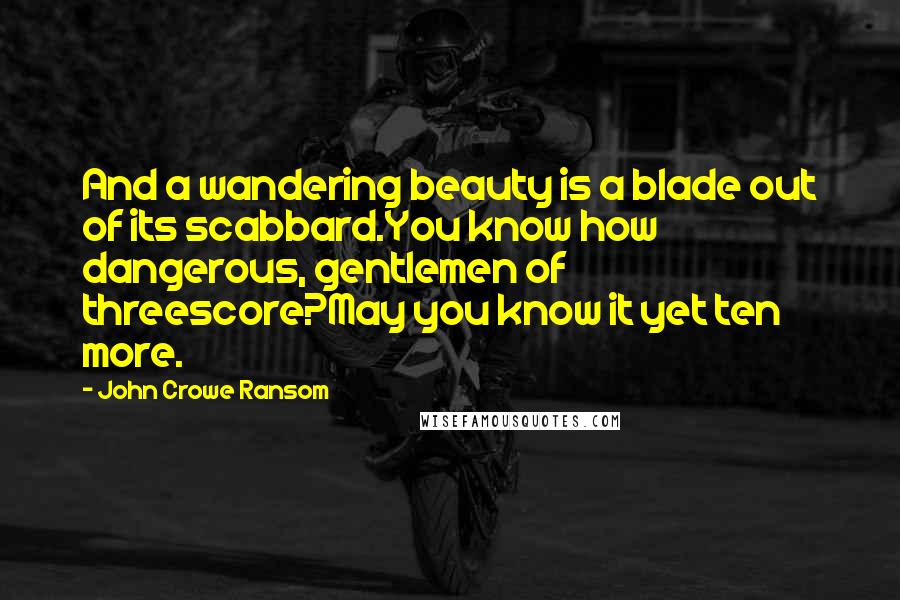 John Crowe Ransom Quotes: And a wandering beauty is a blade out of its scabbard.You know how dangerous, gentlemen of threescore?May you know it yet ten more.