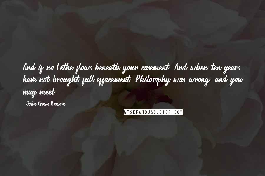 John Crowe Ransom Quotes: And if no Lethe flows beneath your casement, And when ten years have not brought full effacement, Philosophy was wrong, and you may meet.