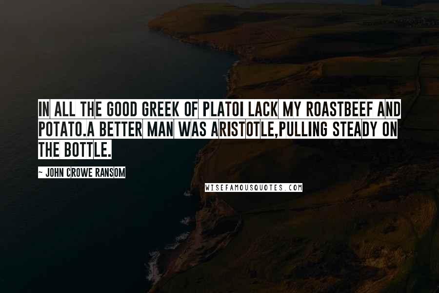 John Crowe Ransom Quotes: In all the good Greek of PlatoI lack my roastbeef and potato.A better man was Aristotle,Pulling steady on the bottle.