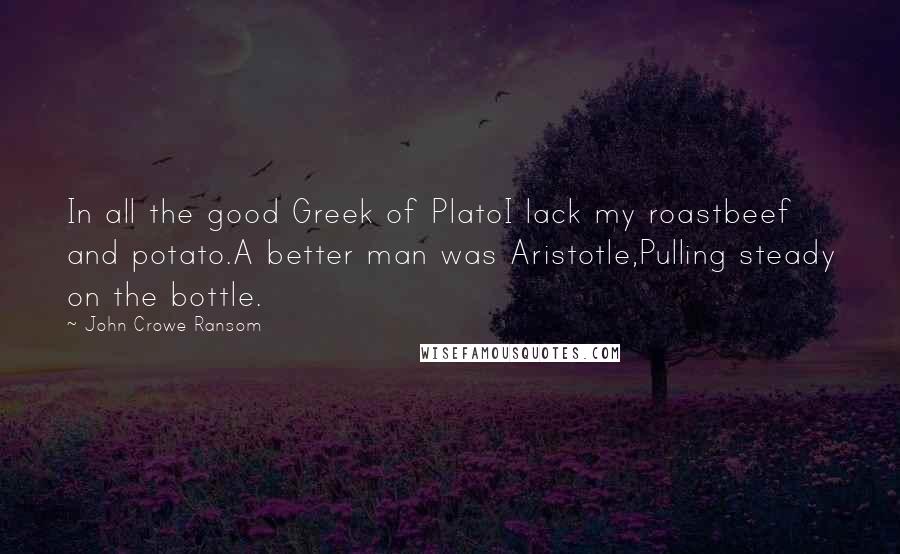 John Crowe Ransom Quotes: In all the good Greek of PlatoI lack my roastbeef and potato.A better man was Aristotle,Pulling steady on the bottle.