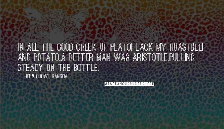 John Crowe Ransom Quotes: In all the good Greek of PlatoI lack my roastbeef and potato.A better man was Aristotle,Pulling steady on the bottle.