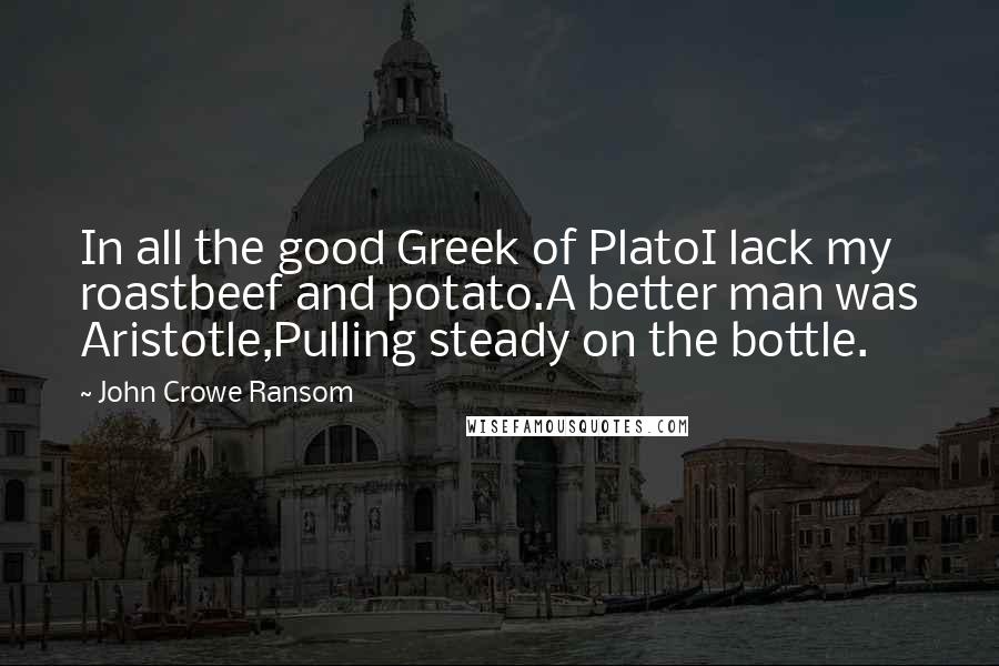 John Crowe Ransom Quotes: In all the good Greek of PlatoI lack my roastbeef and potato.A better man was Aristotle,Pulling steady on the bottle.