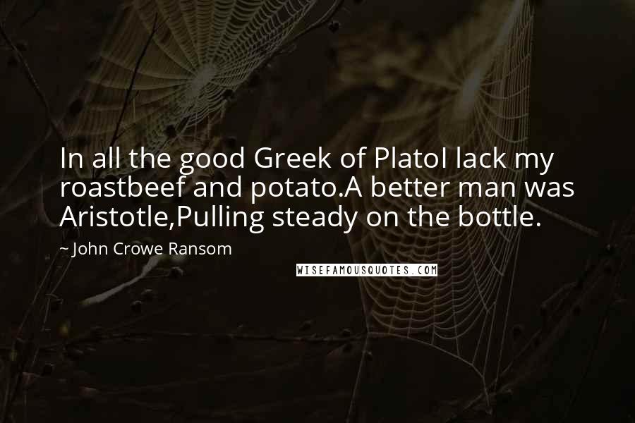 John Crowe Ransom Quotes: In all the good Greek of PlatoI lack my roastbeef and potato.A better man was Aristotle,Pulling steady on the bottle.