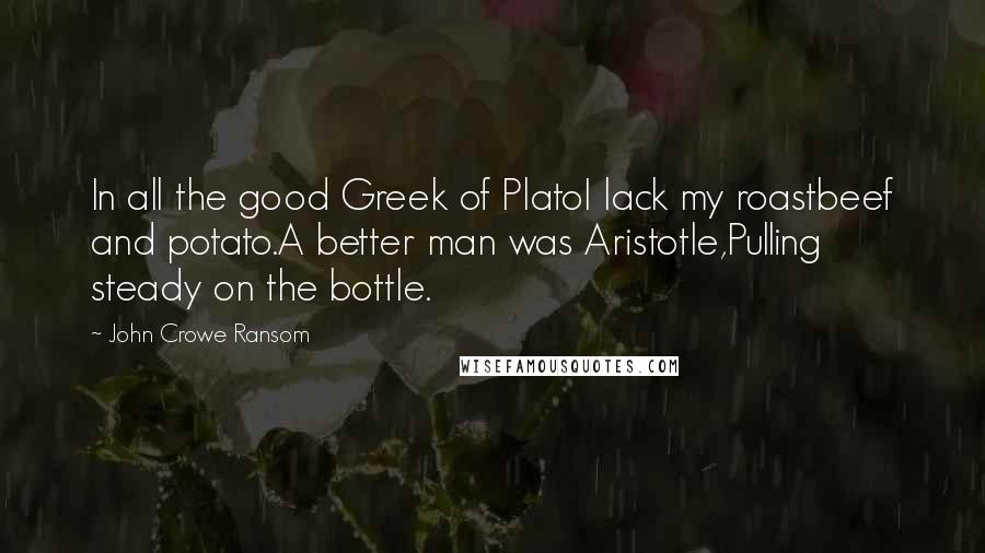 John Crowe Ransom Quotes: In all the good Greek of PlatoI lack my roastbeef and potato.A better man was Aristotle,Pulling steady on the bottle.