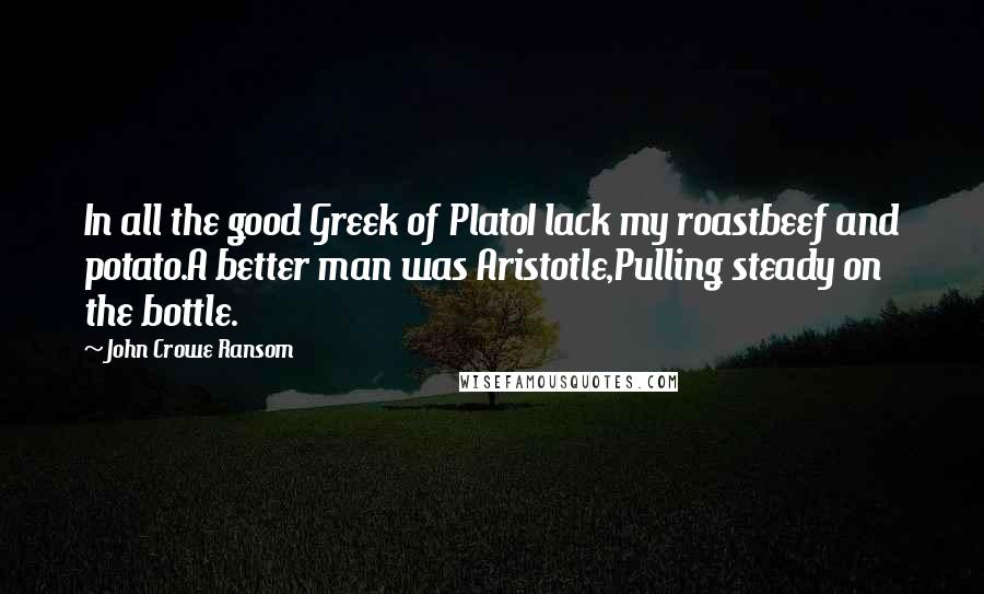 John Crowe Ransom Quotes: In all the good Greek of PlatoI lack my roastbeef and potato.A better man was Aristotle,Pulling steady on the bottle.