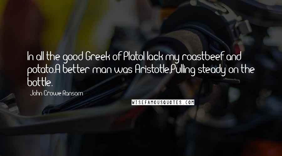 John Crowe Ransom Quotes: In all the good Greek of PlatoI lack my roastbeef and potato.A better man was Aristotle,Pulling steady on the bottle.