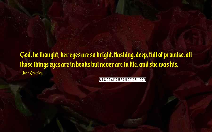 John Crowley Quotes: God, he thought, her eyes are so bright, flashing, deep, full of promise, all those things eyes are in books but never are in life, and she was his.