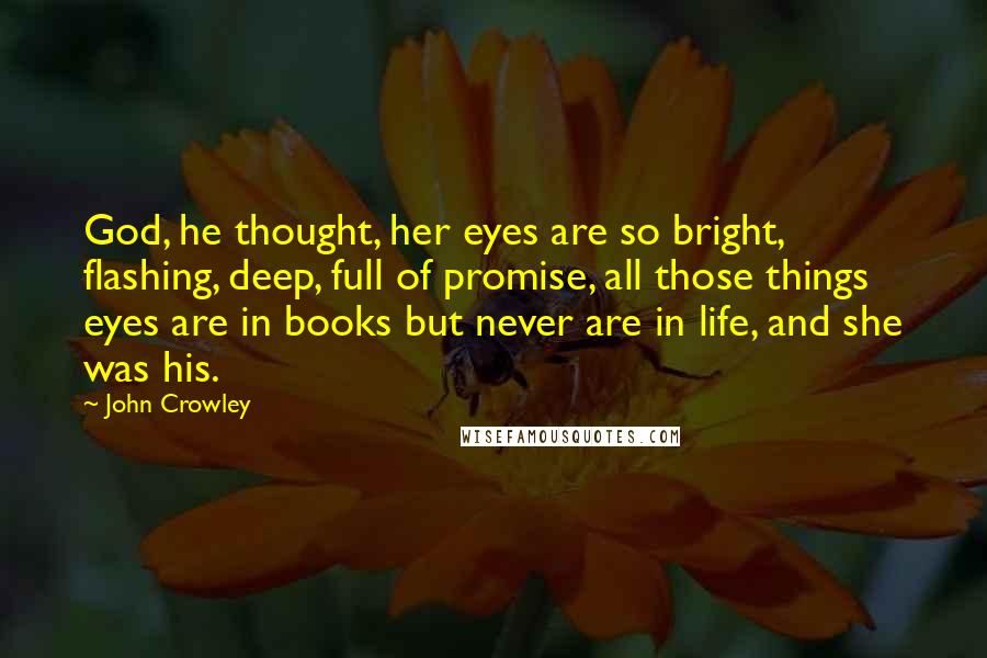 John Crowley Quotes: God, he thought, her eyes are so bright, flashing, deep, full of promise, all those things eyes are in books but never are in life, and she was his.