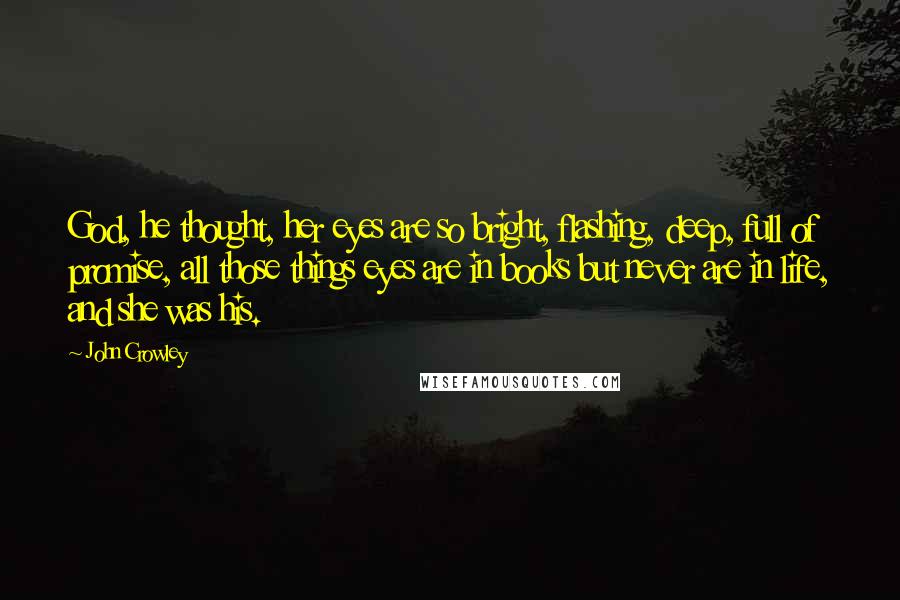 John Crowley Quotes: God, he thought, her eyes are so bright, flashing, deep, full of promise, all those things eyes are in books but never are in life, and she was his.