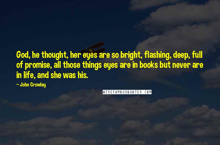 John Crowley Quotes: God, he thought, her eyes are so bright, flashing, deep, full of promise, all those things eyes are in books but never are in life, and she was his.