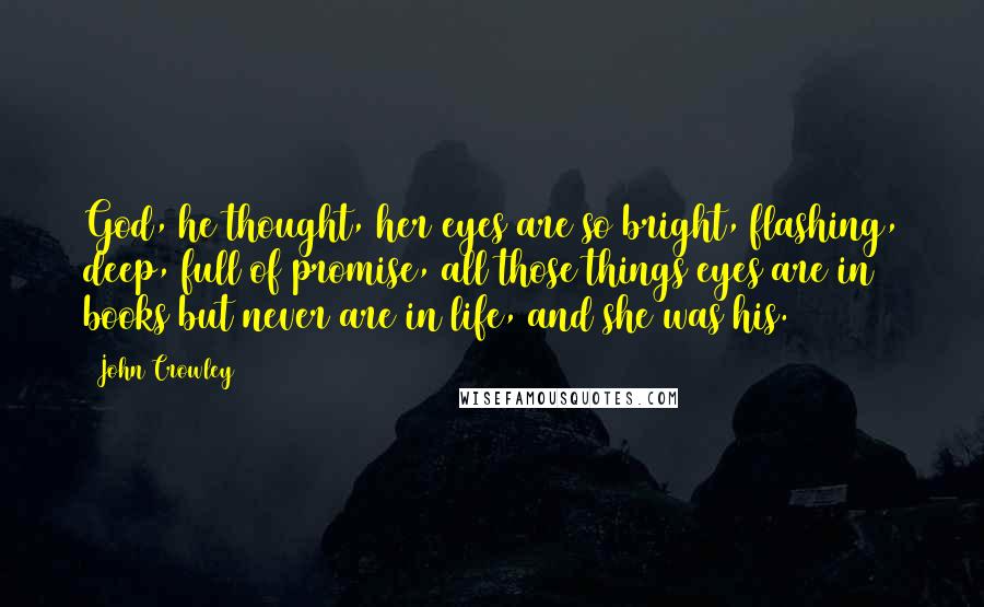 John Crowley Quotes: God, he thought, her eyes are so bright, flashing, deep, full of promise, all those things eyes are in books but never are in life, and she was his.