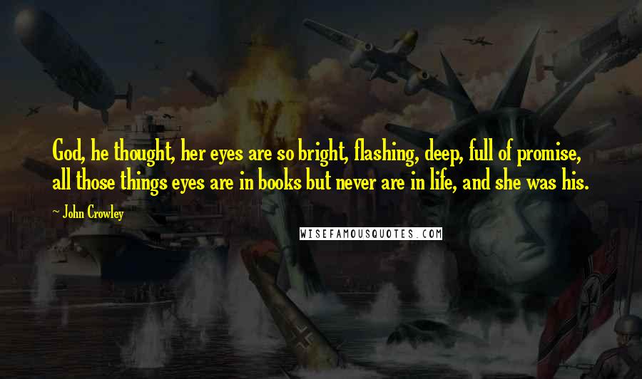 John Crowley Quotes: God, he thought, her eyes are so bright, flashing, deep, full of promise, all those things eyes are in books but never are in life, and she was his.