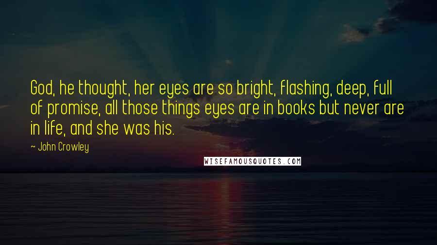 John Crowley Quotes: God, he thought, her eyes are so bright, flashing, deep, full of promise, all those things eyes are in books but never are in life, and she was his.