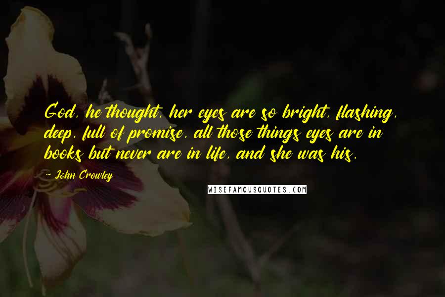 John Crowley Quotes: God, he thought, her eyes are so bright, flashing, deep, full of promise, all those things eyes are in books but never are in life, and she was his.