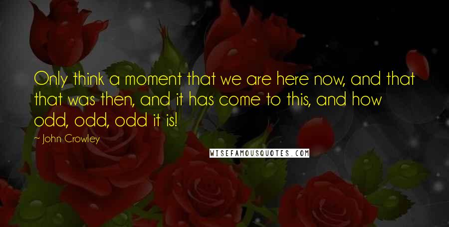 John Crowley Quotes: Only think a moment that we are here now, and that that was then, and it has come to this, and how odd, odd, odd it is!