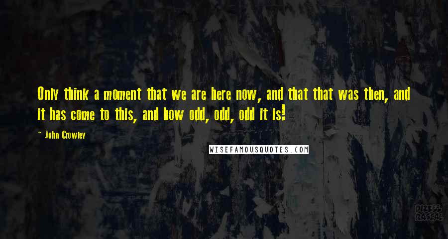 John Crowley Quotes: Only think a moment that we are here now, and that that was then, and it has come to this, and how odd, odd, odd it is!