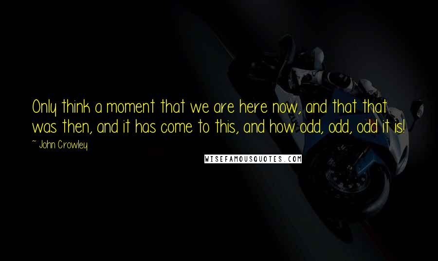 John Crowley Quotes: Only think a moment that we are here now, and that that was then, and it has come to this, and how odd, odd, odd it is!