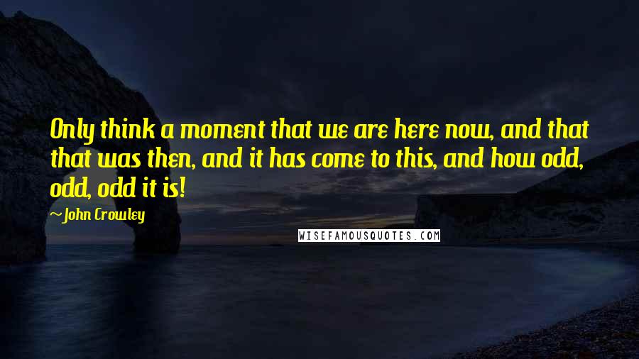 John Crowley Quotes: Only think a moment that we are here now, and that that was then, and it has come to this, and how odd, odd, odd it is!