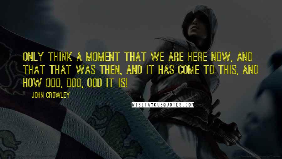 John Crowley Quotes: Only think a moment that we are here now, and that that was then, and it has come to this, and how odd, odd, odd it is!