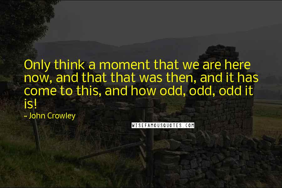 John Crowley Quotes: Only think a moment that we are here now, and that that was then, and it has come to this, and how odd, odd, odd it is!