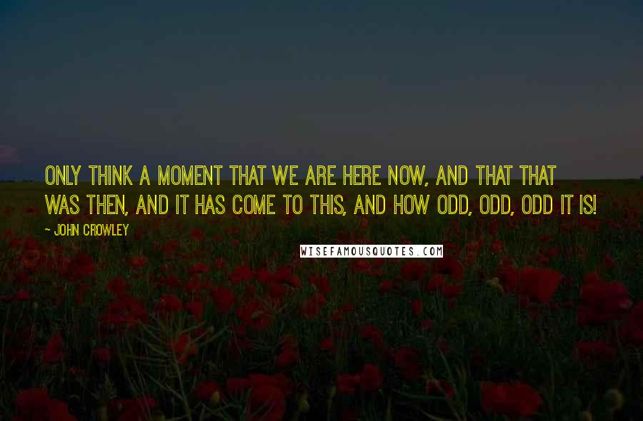 John Crowley Quotes: Only think a moment that we are here now, and that that was then, and it has come to this, and how odd, odd, odd it is!