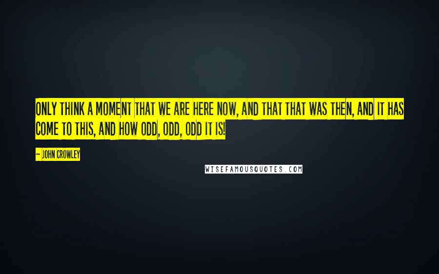 John Crowley Quotes: Only think a moment that we are here now, and that that was then, and it has come to this, and how odd, odd, odd it is!