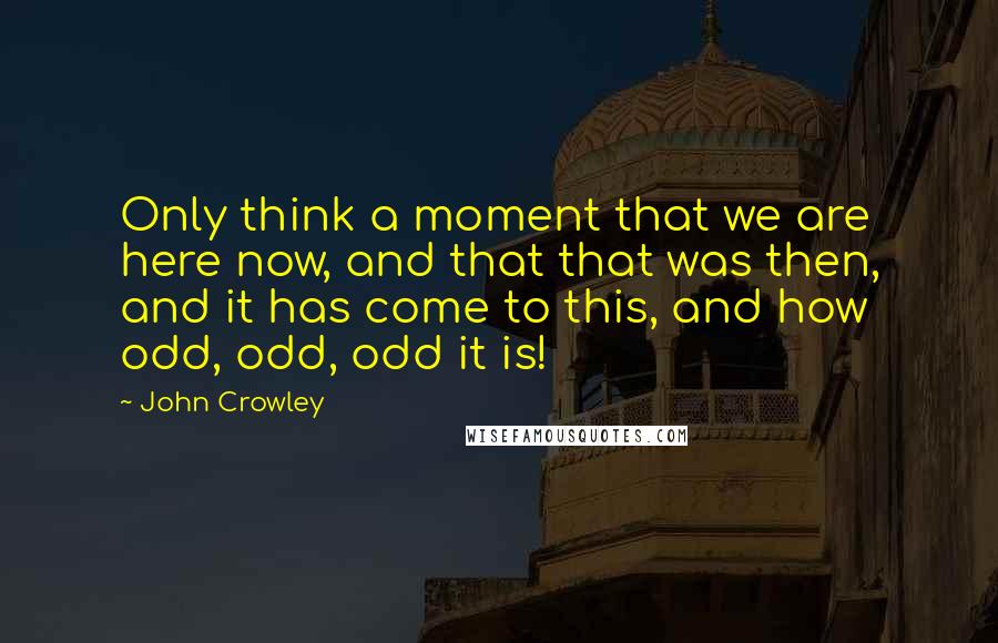 John Crowley Quotes: Only think a moment that we are here now, and that that was then, and it has come to this, and how odd, odd, odd it is!